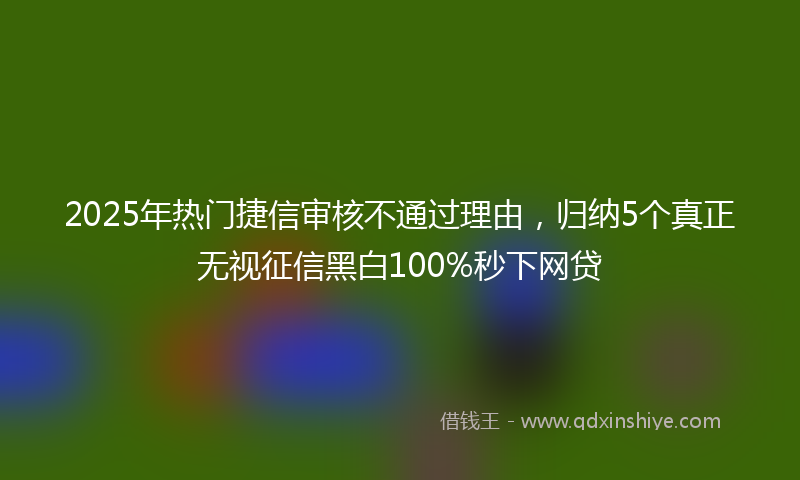 2025年热门捷信审核不通过理由，归纳5个真正无视征信黑白100%秒下网贷