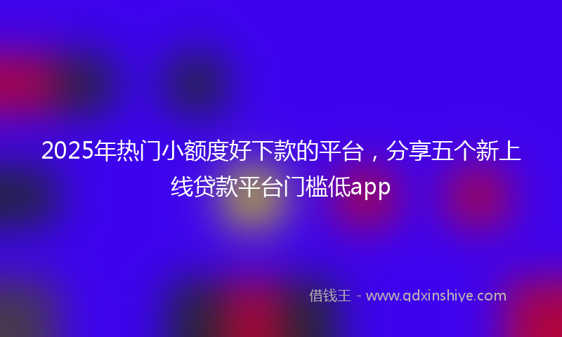 2025年热门小额度好下款的平台，分享五个新上线贷款平台门槛低app