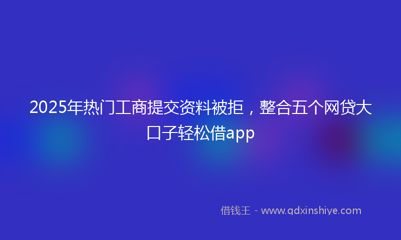 2025年热门工商提交资料被拒,整合五个网贷大口子轻松借app