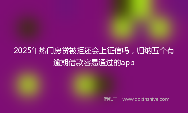2025年热门房贷被拒还会上征信吗，归纳五个有逾期借款容易通过的app