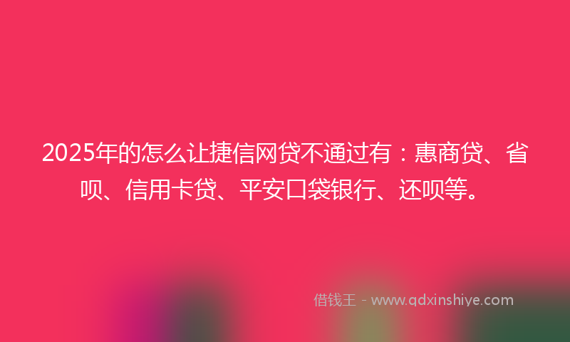 2025年的怎么让捷信网贷不通过有：惠商贷、省呗、信用卡贷、平安口袋银行、还呗等。