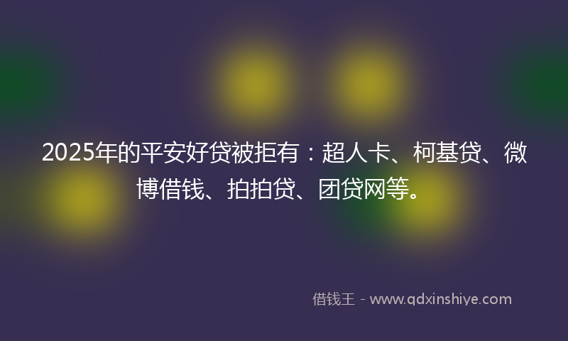2025年的平安好贷被拒有：超人卡、柯基贷、微博借钱、拍拍贷、团贷网等。