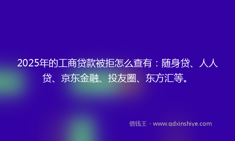 2025年的工商贷款被拒怎么查有：随身贷、人人贷、京东金融、投友圈、东方汇等。