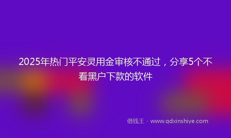 2025年热门平安灵用金审核不通过，分享5个不看黑户下款的软件