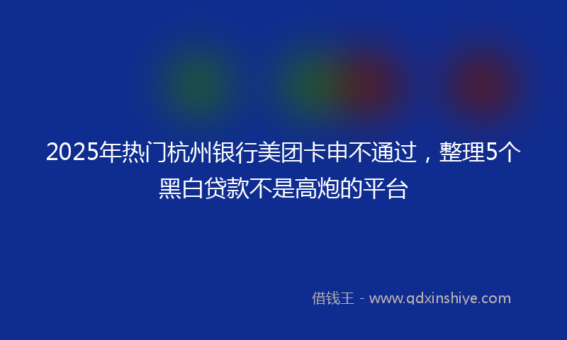2025年热门杭州银行美团卡申不通过，整理5个黑白贷款不是高炮的平台