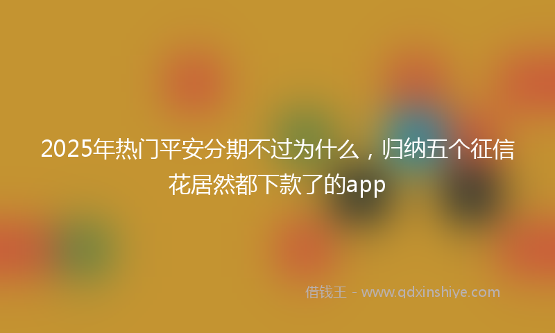 2025年热门平安分期不过为什么，归纳五个征信花居然都下款了的app