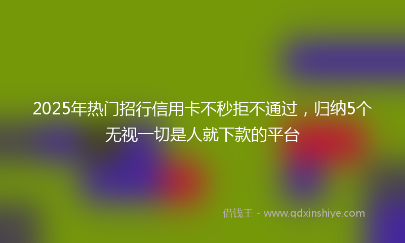 2025年热门招行信用卡不秒拒不通过，归纳5个无视一切是人就下款的平台