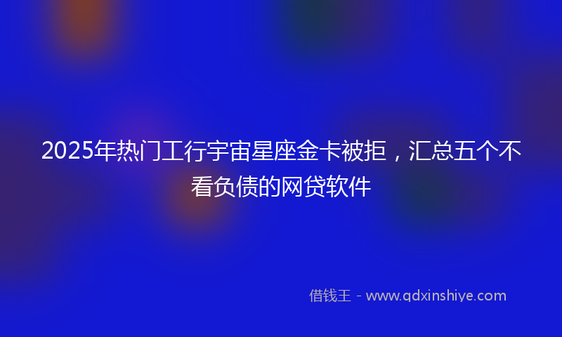 2025年热门工行宇宙星座金卡被拒，汇总五个不看负债的网贷软件