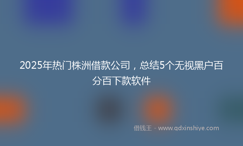 2025年热门株洲借款公司，总结5个无视黑户百分百下款软件