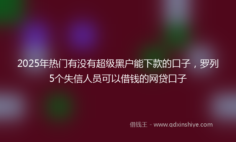 2025年热门有没有超级黑户能下款的口子，罗列5个失信人员可以借钱的网贷口子