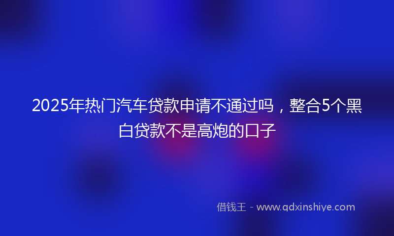 2025年热门汽车贷款申请不通过吗，整合5个黑白贷款不是高炮的口子