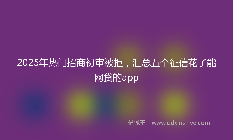 2025年热门招商初审被拒，汇总五个征信花了能网贷的app