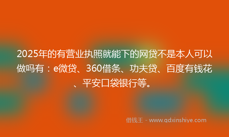2025年的有营业执照就能下的网贷不是本人可以做吗有：e微贷、360借条、功夫贷、百度有钱花、平安口袋银行等。