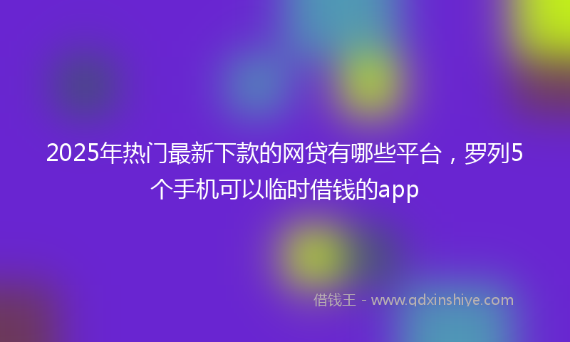2025年热门最新下款的网贷有哪些平台，罗列5个手机可以临时借钱的app