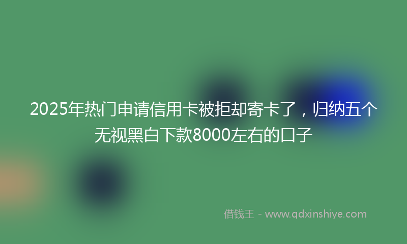 2025年热门申请信用卡被拒却寄卡了，归纳五个无视黑白下款8000左右的口子