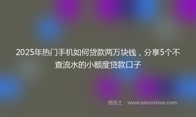 2025年热门手机如何贷款两万块钱，分享5个不查流水的小额度贷款口子
