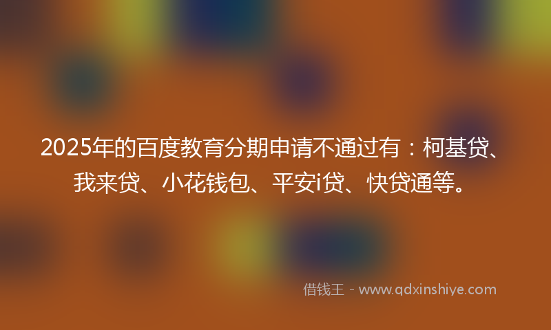 2025年的百度教育分期申请不通过有：柯基贷、我来贷、小花钱包、平安i贷、快贷通等。