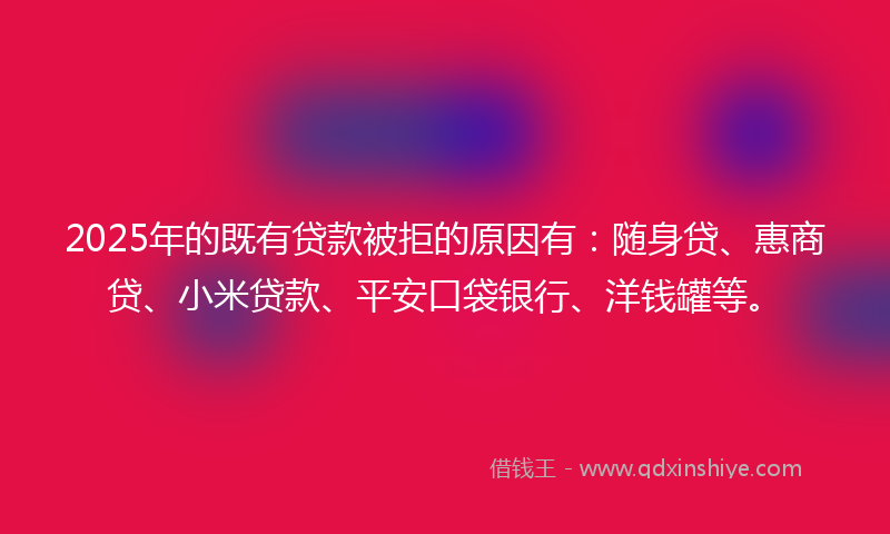 2025年的既有贷款被拒的原因有：随身贷、惠商贷、小米贷款、平安口袋银行、洋钱罐等。