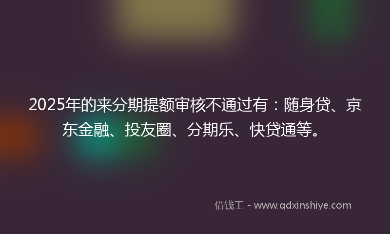 2025年的来分期提额审核不通过有：随身贷、京东金融、投友圈、分期乐、快贷通等。