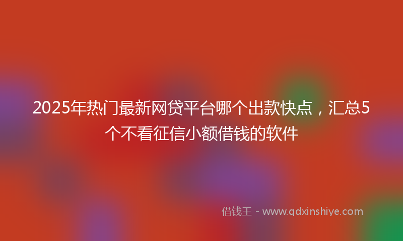 2025年热门最新网贷平台哪个出款快点，汇总5个不看征信小额借钱的软件