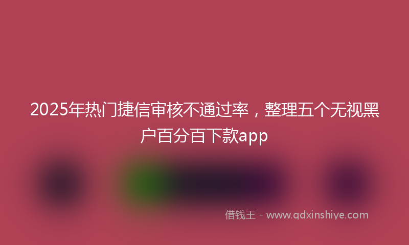 2025年热门捷信审核不通过率，整理五个无视黑户百分百下款app