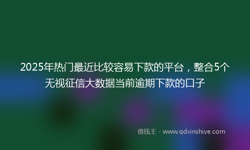 2025年热门最近比较容易下款的平台，整合5个无视征信大数据当前逾期下款的口子