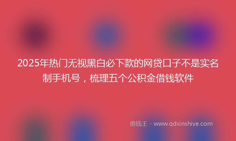 2025年热门无视黑白必下款的网贷口子不是实名制手机号，梳理五个公积金借钱软件