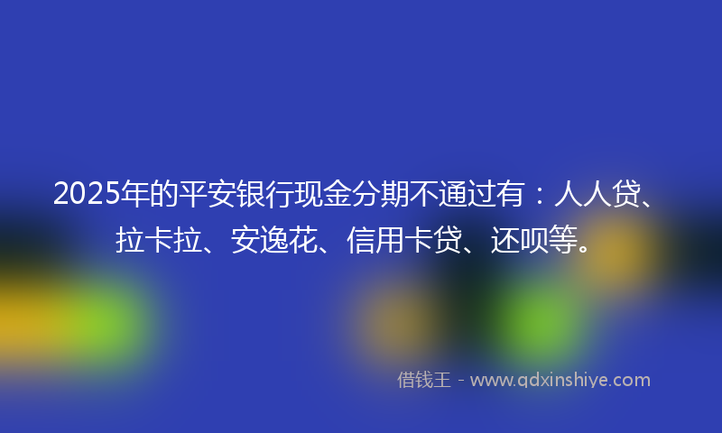 2025年的平安银行现金分期不通过有：人人贷、拉卡拉、安逸花、信用卡贷、还呗等。