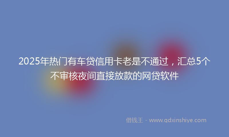 2025年热门有车贷信用卡老是不通过，汇总5个不审核夜间直接放款的网贷软件