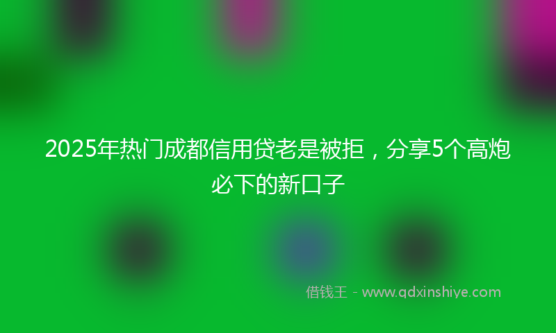 2025年热门成都信用贷老是被拒,分享5个高炮必下的新口子