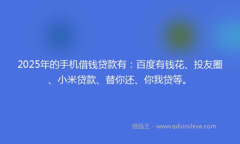 2025年的手机借钱贷款有：百度有钱花、投友圈、小米贷款、替你还、你我贷等。