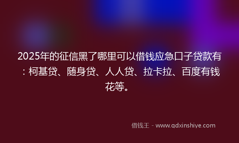 2025年的征信黑了哪里可以借钱应急口子贷款有：柯基贷、随身贷、人人贷、拉卡拉、百度有钱花等。