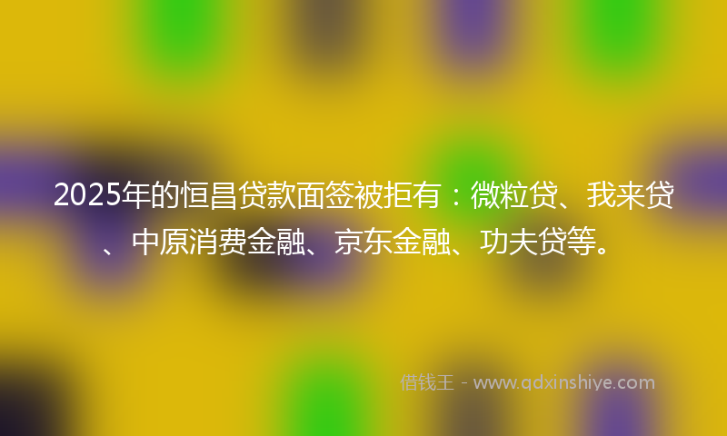 2025年的恒昌贷款面签被拒有：微粒贷、我来贷、中原消费金融、京东金融、功夫贷等。