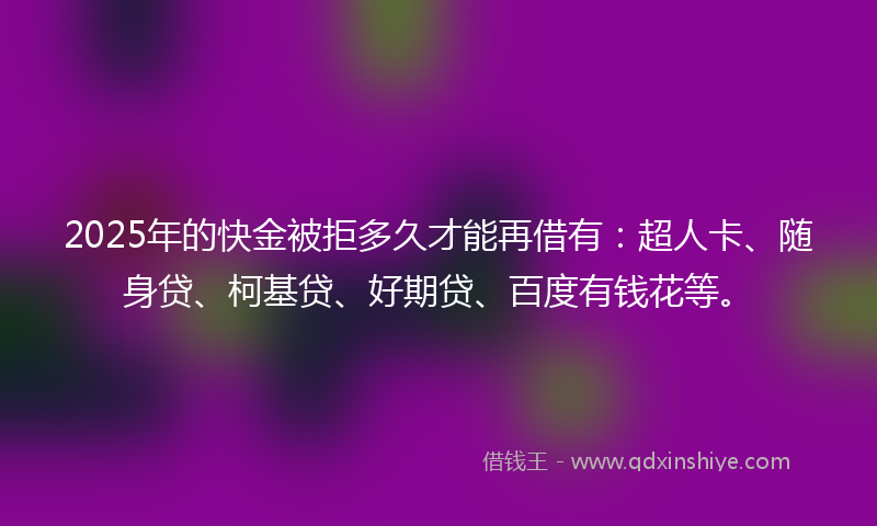 2025年的快金被拒多久才能再借有：超人卡、随身贷、柯基贷、好期贷、百度有钱花等。