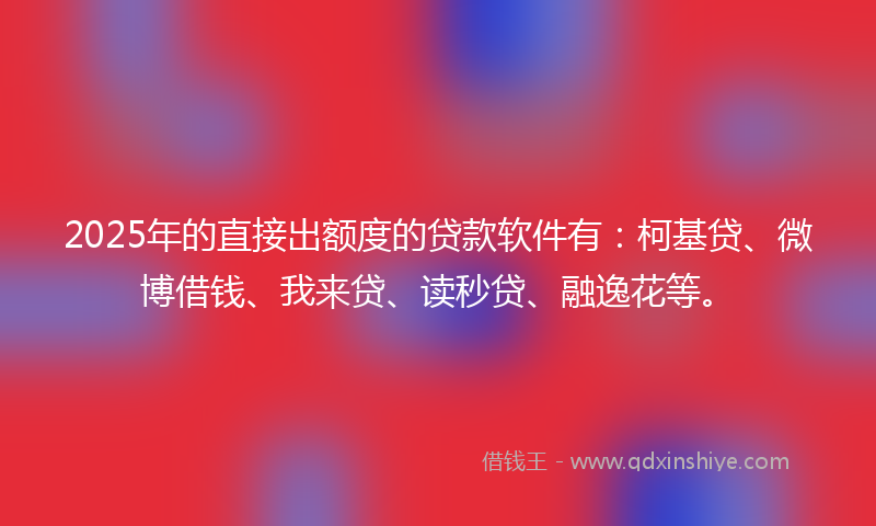 2025年的直接出额度的贷款软件有：柯基贷、微博借钱、我来贷、读秒贷、融逸花等。