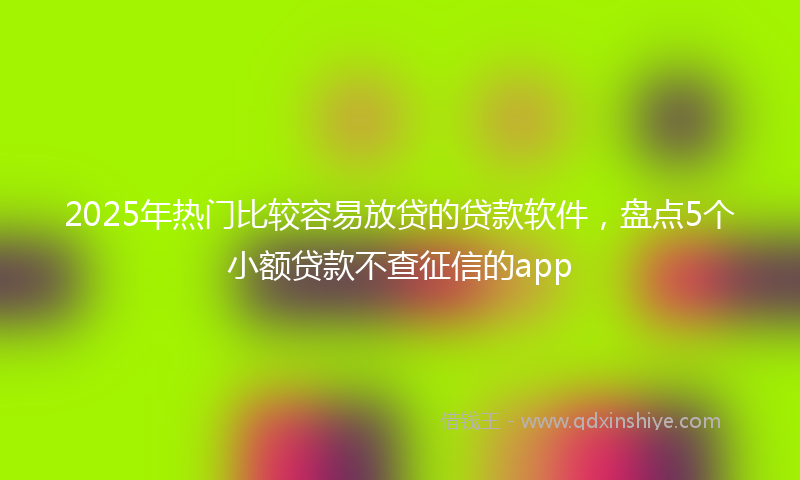 2025年热门比较容易放贷的贷款软件，盘点5个小额贷款不查征信的app