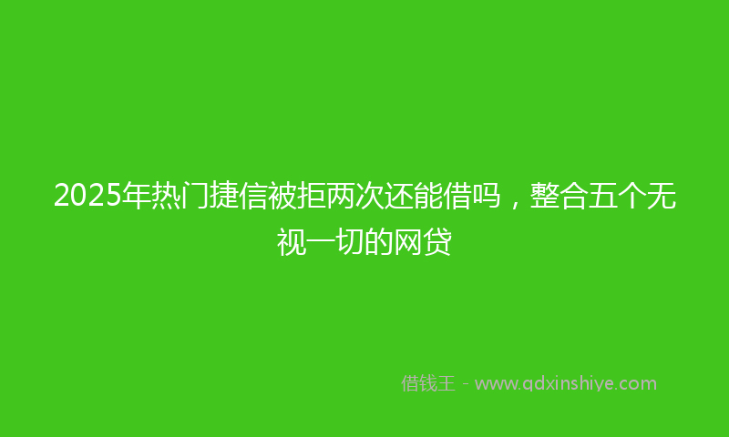 2025年热门捷信被拒两次还能借吗，整合五个无视一切的网贷