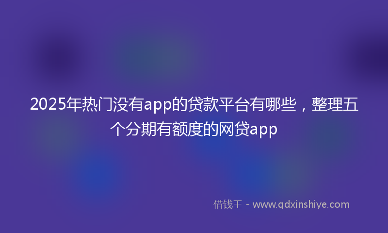 2025年热门没有app的贷款平台有哪些，整理五个分期有额度的网贷app