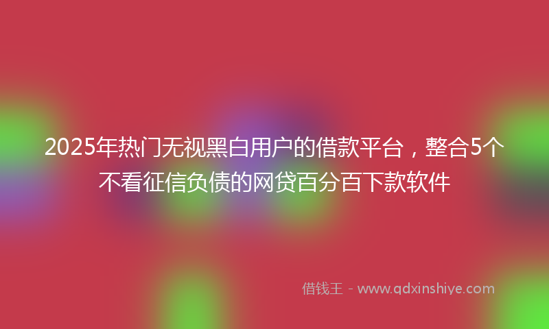 2025年热门无视黑白用户的借款平台，整合5个不看征信负债的网贷百分百下款软件