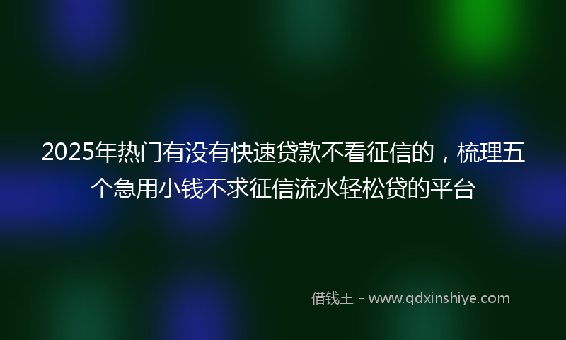 2025年热门有没有快速贷款不看征信的，梳理五个急用小钱不求征信流水轻松贷的平台