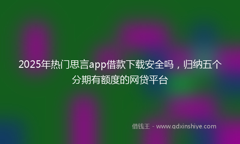 2025年热门思言app借款下载安全吗，归纳五个分期有额度的网贷平台
