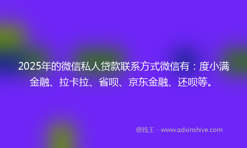 2025年的微信私人贷款联系方式微信有：度小满金融、拉卡拉、省呗、京东金融、还呗等。