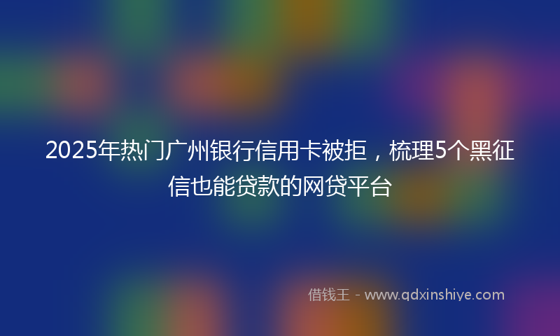 2025年热门广州银行信用卡被拒，梳理5个黑征信也能贷款的网贷平台