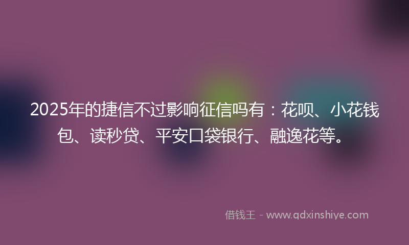 2025年的捷信不过影响征信吗有：花呗、小花钱包、读秒贷、平安口袋银行、融逸花等。