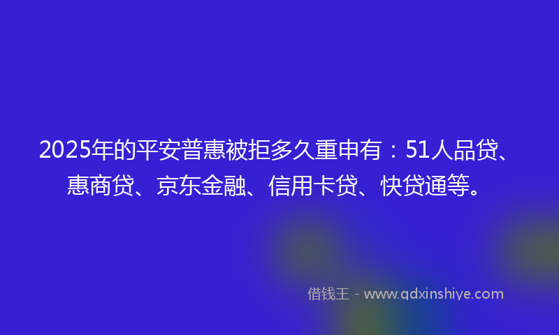 2025年的平安普惠被拒多久重申有：51人品贷、惠商贷、京东金融、信用卡贷、快贷通等。