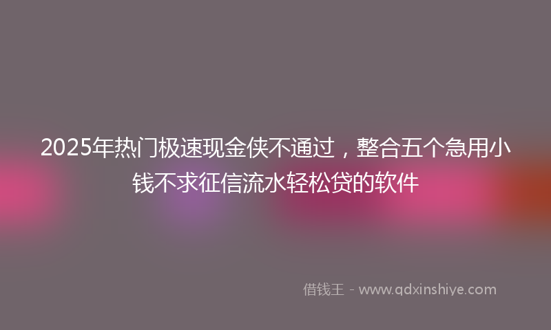 2025年热门极速现金侠不通过，整合五个急用小钱不求征信流水轻松贷的软件
