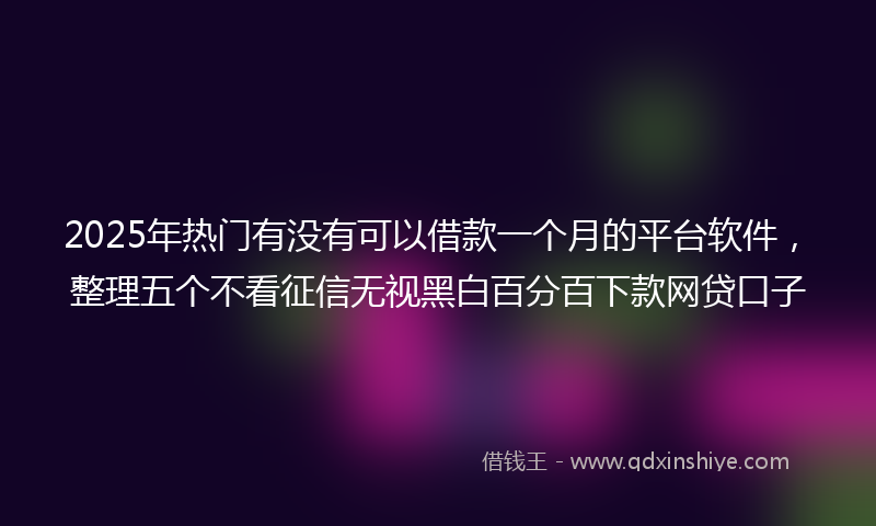 2025年热门有没有可以借款一个月的平台软件，整理五个不看征信无视黑白百分百下款网贷口子