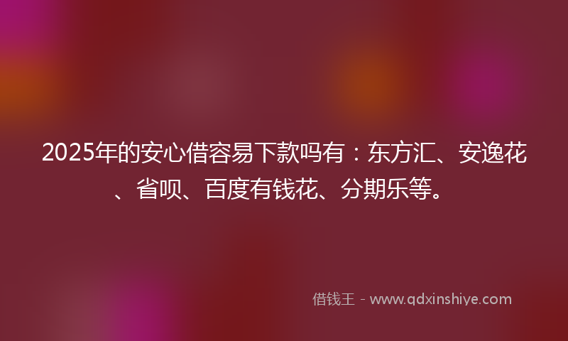 2025年的安心借容易下款吗有：东方汇、安逸花、省呗、百度有钱花、分期乐等。