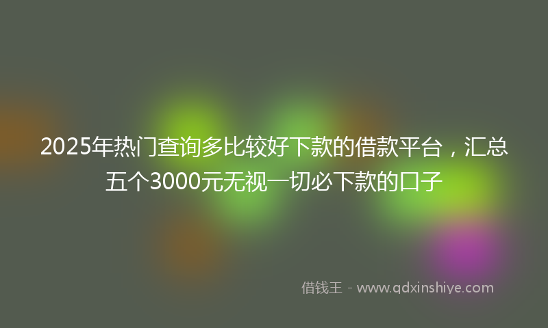 2025年热门查询多比较好下款的借款平台，汇总五个3000元无视一切必下款的口子