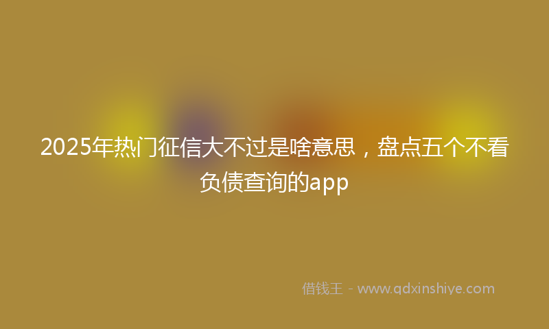 2025年热门征信大不过是啥意思，盘点五个不看负债查询的app